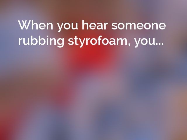 When you hear someone rubbing styrofoam, you...